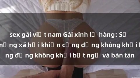 sex gái việt nam Gái xinh lộ hàng: Sự kiện gây sốc trên mạng xã hội khiến cộng đồng không khỏi bất ngờ và bàn tán