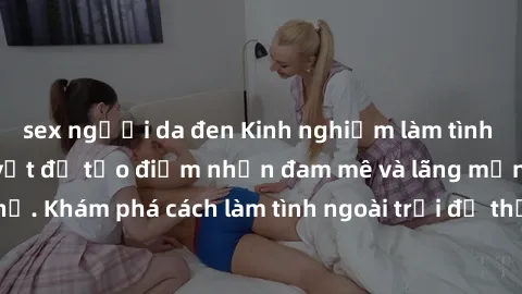 sex người da đen Kinh nghiệm làm tình ngoài đường: Bí quyết để tạo điểm nhấn đam mê và lãng mạn trong mối quan hệ. Khám phá cách làm tình ngoài trời để thắt chặt tình cảm và tạo cảm xúc mới lạ.