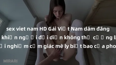 sex viet nam HD Gái Việt Nam dâm đãng làm tình say đắm, khiến người đối diện không thể cưỡng lại được. Hãy trải nghiệm cảm giác mê ly biết bao của phong cách yêu đương đậm chất dân tộc!