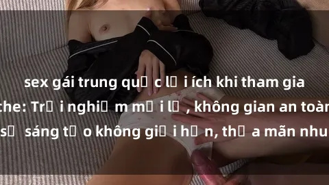 sex gái trung quốc lợi ích khi tham gia sex online không che: Trải nghiệm mới lạ, không gian an toàn, sự sáng tạo không giới hạn, thỏa mãn nhu cầu tình dục của bạn.