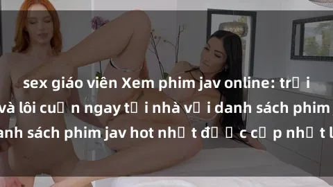 sex giáo viên Xem phim jav online: trải nghiệm hấp dẫn và lôi cuốn ngay tại nhà với danh sách phim jav hot nhất được cập nhật liên tục.