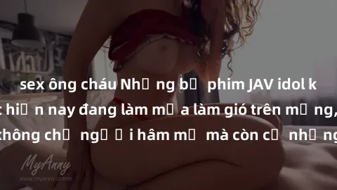 sex ông cháu Những bộ phim JAV idol không che hot nhất hiện nay đang làm mưa làm gió trên mạng, hấp dẫn không chỉ người hâm mộ mà còn cả những ai mới tìm hiểu về thể loại này!