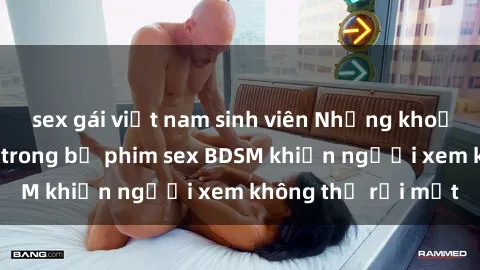 sex gái việt nam sinh viên Những khoảnh khắc hấp dẫn trong bộ phim sex BDSM khiến người xem không thể rời mắt