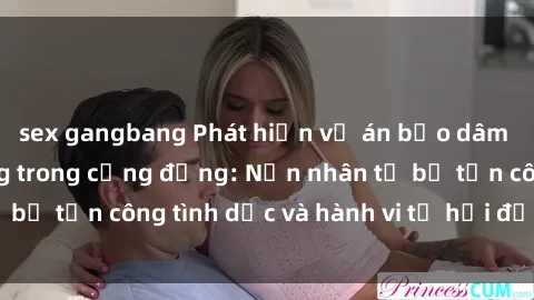 sex gangbang Phát hiện vụ án bạo dâm sex gây chấn động trong cộng đồng: Nạn nhân tố bị tấn công tình dục và hành vi tệ hại được tiết lộ