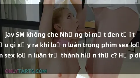 jav SM không che Những bí mật đen tối trong gia đình: Điều gì xảy ra khi loạn luân trong phim sex loạn luân trở thành hiện thực? Hấp dẫn và gây sốc!