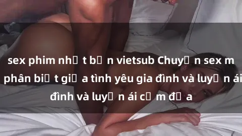 sex phim nhật bản vietsub Chuyện sex mẹ con: Sự phân biệt giữa tình yêu gia đình và luyến ái cấm địa