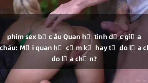 phim sex bắc âu Quan hệ tình dục giữa ông cháu: Mối quan hệ cấm kỵ hay tự do lựa chọn?