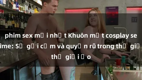 phim sex mới nhất Khuôn mặt cosplay sex anime: Sự gợi cảm và quyến rũ trong thế giới ảo