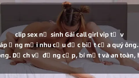 clip sex nữ sinh Gái call girl vip tư vấn chuyên nghiệp, đáp ứng mọi nhu cầu đặc biệt của quý ông. Dịch vụ đẳng cấp, bí mật và an toàn, hãy tìm hiểu ngay!