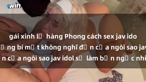gái xinh lộ hàng Phong cách sex jav idol siêu hấp dẫn: Những bí mật không nghĩ đến của ngôi sao jav idol sẽ làm bạn ngạc nhiên!