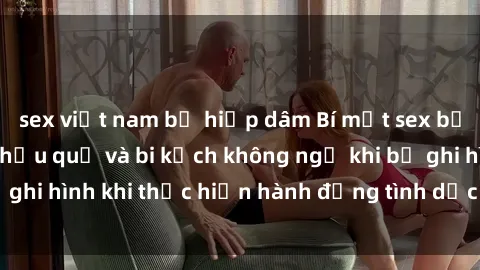 sex việt nam bị hiếp dâm Bí mật sex bị quay lén: Những hậu quả và bi kịch không ngờ khi bị ghi hình khi thực hiện hành động tình dục mà không biết.