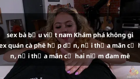 sex bà bầu việt nam Khám phá không gian độc đáo tại sex quán cà phê hấp dẫn, nơi thỏa mãn cả hai niềm đam mê