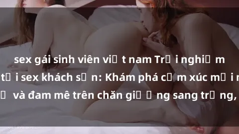 sex gái sinh viên việt nam Trải nghiệm đỉnh cao tình yêu tại sex khách sạn: Khám phá cảm xúc mới mẻ và đam mê trên chăn giường sang trọng, độc đáo, không giới hạn.