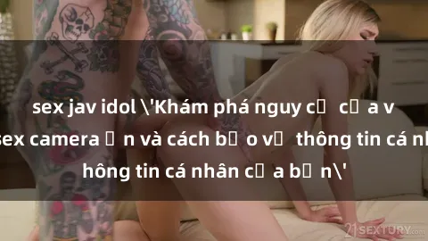 sex jav idol 'Khám phá nguy cơ của việc sử dụng sex camera ẩn và cách bảo vệ thông tin cá nhân của bạn'