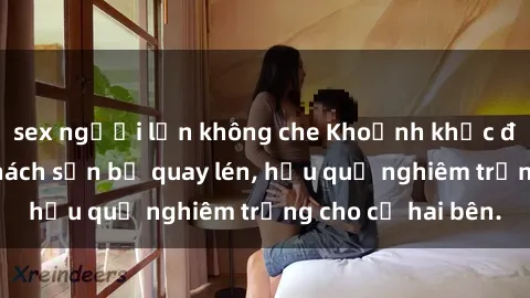 sex người lớn không che Khoảnh khắc đáng buồn: Sex khách sạn bị quay lén, hậu quả nghiêm trọng cho cả hai bên.