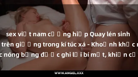 sex việt nam cưỡng hiếp Quay lén sinh viên làm tình ngay trên giường trong kí túc xá - Khoảnh khắc nóng bỏng được ghi lại bí mật, khiến cả trường học xôn xao.