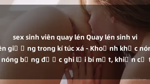 sex sinh viên quay lén Quay lén sinh viên làm tình ngay trên giường trong kí túc xá - Khoảnh khắc nóng bỏng được ghi lại bí mật, khiến cả trường học xôn xao.