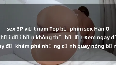 sex 3P việt nam Top bộ phim sex Hàn Quốc hot nhất mọi thời đại bạn không thể bỏ lỡ! Xem ngay để khám phá những cảnh quay nóng bỏng, đầy nghẹt thở!