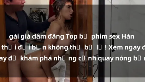 gái già dâm đãng Top bộ phim sex Hàn Quốc hot nhất mọi thời đại bạn không thể bỏ lỡ! Xem ngay để khám phá những cảnh quay nóng bỏng, đầy nghẹt thở!