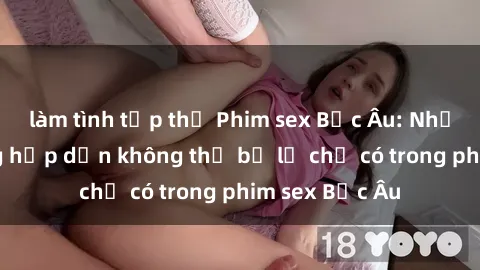 làm tình tập thể Phim sex Bắc Âu: Những cảnh nóng hấp dẫn không thể bỏ lỡ chỉ có trong phim sex Bắc Âu