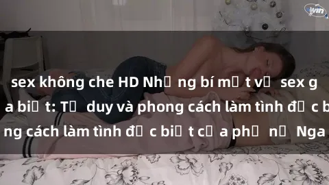 sex không che HD Những bí mật về sex gái Nga mà bạn chưa biết: Tư duy và phong cách làm tình đặc biệt của phụ nữ Nga