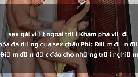 sex gái việt ngoài trời Khám phá vẻ đẹp tự nhiên và văn hóa đa dạng qua sex châu Phi: Điểm đến độc đáo cho những trải nghiệm khó quên