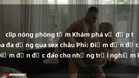 clip nóng phòng tắm Khám phá vẻ đẹp tự nhiên và văn hóa đa dạng qua sex châu Phi: Điểm đến độc đáo cho những trải nghiệm khó quên