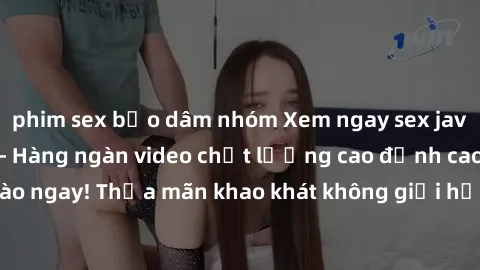phim sex bạo dâm nhóm Xem ngay sex jav full HD miễn phí - Hàng ngàn video chất lượng cao đỉnh cao chỉ cần click vào ngay! Thỏa mãn khao khát không giới hạn, đón chờ những trải nghiệm mới lạ!