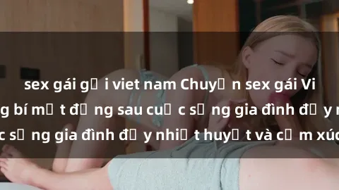 sex gái gọi viet nam Chuyện sex gái Việt có chồng: Những bí mật đằng sau cuộc sống gia đình đầy nhiệt huyết và cảm xúc