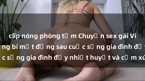 clip nóng phòng tắm Chuyện sex gái Việt có chồng: Những bí mật đằng sau cuộc sống gia đình đầy nhiệt huyết và cảm xúc