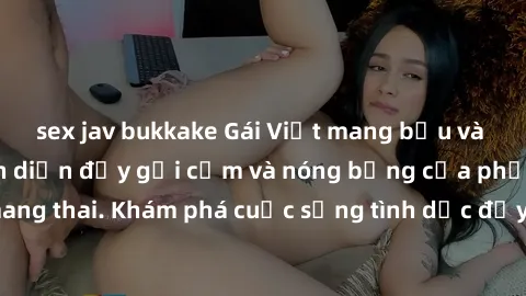 sex jav bukkake Gái Việt mang bầu và làm tình: Màn trình diễn đầy gợi cảm và nóng bỏng của phụ nữ mang thai. Khám phá cuộc sống tình dục đầy hấp dẫn và mới lạ của họ!