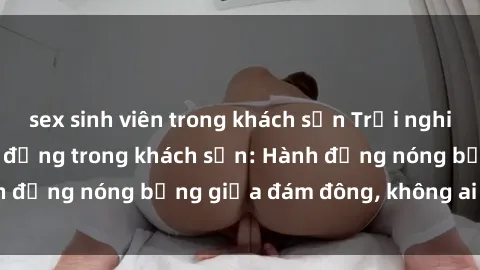 sex sinh viên trong khách sạn Trải nghiệm sex sinh viên sôi động trong khách sạn: Hành động nóng bỏng giữa đám đông, không ai bị bỏ lỡ
