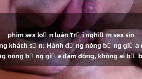 phim sex loạn luân Trải nghiệm sex sinh viên sôi động trong khách sạn: Hành động nóng bỏng giữa đám đông, không ai bị bỏ lỡ