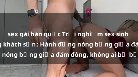 sex gái hàn quốc Trải nghiệm sex sinh viên sôi động trong khách sạn: Hành động nóng bỏng giữa đám đông, không ai bị bỏ lỡ