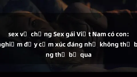sex vợ chồng Sex gái Việt Nam có con: Trải nghiệm đầy cảm xúc đáng nhớ không thể bỏ qua