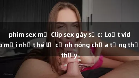 phim sex mỹ Clip sex gây sốc: Loạt video mới nhất hé lộ cảnh nóng chưa từng thấy