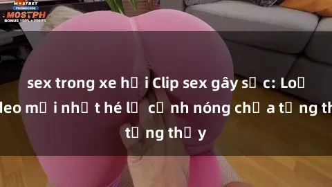 sex trong xe hơi Clip sex gây sốc: Loạt video mới nhất hé lộ cảnh nóng chưa từng thấy