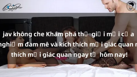 jav không che Khám phá thế giới mới của sex online: trải nghiệm đam mê và kích thích mọi giác quan ngay từ hôm nay!