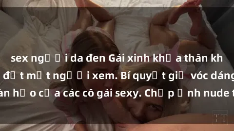 sex người da đen Gái xinh khỏa thân khoe dáng nóng bỏng đốt mắt người xem. Bí quyết giữ vóc dáng hoàn hảo của các cô gái sexy. Chụp ảnh nude tự tin không sợ lộ hàng.
