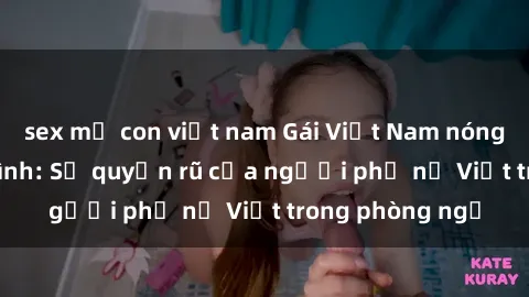 sex mẹ con việt nam Gái Việt Nam nóng bỏng khi làm tình: Sự quyến rũ của người phụ nữ Việt trong phòng ngủ