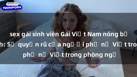 sex gái sinh viên Gái Việt Nam nóng bỏng khi làm tình: Sự quyến rũ của người phụ nữ Việt trong phòng ngủ