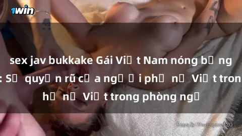 sex jav bukkake Gái Việt Nam nóng bỏng khi làm tình: Sự quyến rũ của người phụ nữ Việt trong phòng ngủ