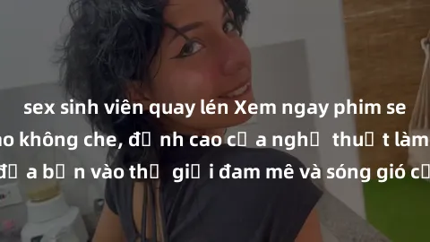 sex sinh viên quay lén Xem ngay phim sex HD chất lượng cao không che, đỉnh cao của nghệ thuật làm tình, đưa bạn vào thế giới đam mê và sóng gió của tình yêu không giới hạn.