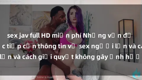 sex jav full HD miễn phí Những vấn đề liên quan đến việc tiếp cận thông tin về sex người lớn và cách giải quyết không gây ảnh hưởng đến trẻ em