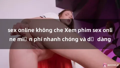 sex online không che Xem phim sex online miễn phí nhanh chóng và dễ dàng