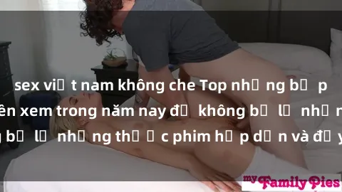 sex việt nam không che Top những bộ phim sex hay nhất nên xem trong năm nay để không bỏ lỡ những thước phim hấp dẫn và đầy kịch tính.