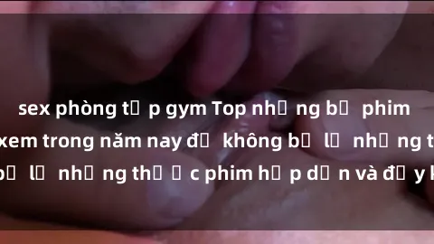 sex phòng tập gym Top những bộ phim sex hay nhất nên xem trong năm nay để không bỏ lỡ những thước phim hấp dẫn và đầy kịch tính.