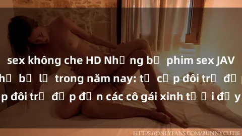 sex không che HD Những bộ phim sex JAV hot nhất không thể bỏ lỡ trong năm nay: từ cặp đôi trẻ đẹp đến các cô gái xinh tươi đầy sức hút.