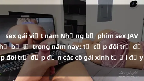 sex gái việt nam Những bộ phim sex JAV hot nhất không thể bỏ lỡ trong năm nay: từ cặp đôi trẻ đẹp đến các cô gái xinh tươi đầy sức hút.