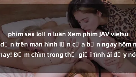 phim sex loạn luân Xem phim JAV vietsub mới nhất và hấp dẫn trên màn hình lớn của bạn ngay hôm nay! Đắm chìm trong thế giới tình ái đầy nóng bỏng và kích thích.